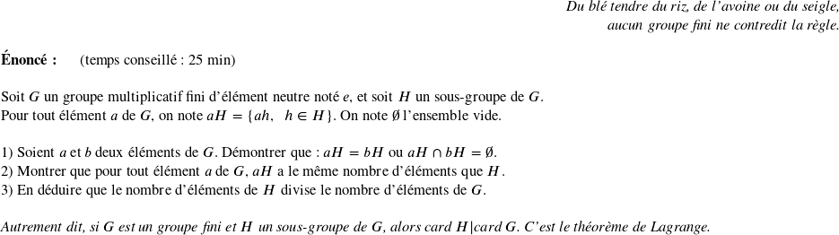   \begin{flushright} \textit{Du blé tendre du riz, de l'avoine ou du seigle,\\ aucun groupe fini ne contredit la règle.} \end{flushright}  \textbf{Énoncé:}~~~~~~(temps conseillé : 25 min)\hfill\\  Soit $G$ un groupe multiplicatif fini d'élément neutre noté $e$, et soit $H$ un sous-groupe de $G$.\\ Pour tout élément $a$ de $G$, on note $aH = \lbrace ah,~~h \in H \rbrace$. On note $\emptyset$ l'ensemble vide.\\  1) Soient $a$ et $b$ deux éléments de $G$. Démontrer que : $aH = bH$ ou $aH \cap bH = \emptyset$.  2) Montrer que pour tout élément $a$ de $G$, $aH$ a le même nombre d'éléments que $H$.  3) En déduire que le nombre d'éléments de $H$ divise le nombre d'éléments de $G$.\\ ~~\\ \textit{Autrement dit, si $G$ est un groupe fini et $H$ un sous-groupe de $G$, alors $\text{card}~H | \text{card}~G$. C'est le théorème de Lagrange.}  