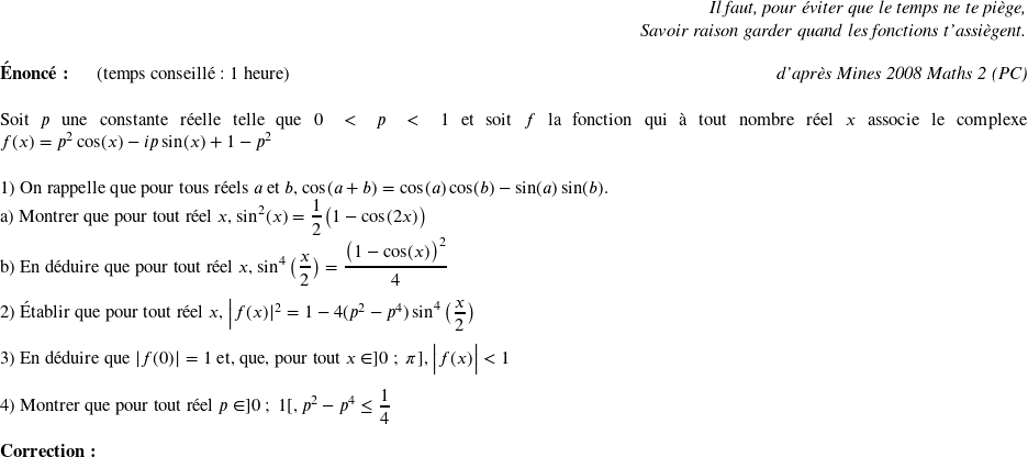   \begin{flushright} \textit{Il faut, pour éviter que le temps ne te piège,\\ Savoir raison garder quand les fonctions t'assiègent.\\} \end{flushright}  \textbf{Énoncé:}~~~~~~(temps conseillé : 1 heure)\hfill \textit{d'après Mines 2008 Maths 2 (PC)}\\  Soit $p$ une constante réelle telle que $0 < p < 1$ et soit $f$ la fonction qui à tout nombre réel $x$ associe le complexe $f(x) = p^2\cos(x) - ip\sin(x) + 1 - p^2$\\  1) On rappelle que pour tous réels $a$ et $b$, $\cos(a+b) = \cos(a)\cos(b) - \sin(a)\sin(b)$.\\ a) Montrer que pour tout réel $x$,~$\sin^2(x) = \dfrac{1}{2}\big(1 - \cos(2x)\big)$\\ b) En déduire que pour tout réel $x$,~$\sin^4\big(\dfrac{x}{2}\big) = \dfrac{\big(1 - \cos(x)\big)^2}{4}$\\  2) Établir que pour tout réel $x$, $\big|f(x)|^2 = 1 - 4(p^2 - p^4)\sin^4\big(\dfrac{x}{2}\big)$\\  3) En déduire que $|f(0)| = 1$ et, que, pour tout $x \in ]0~;~\pi]$,~$\big|f(x)\big| < 1$\\  4) Montrer que pour tout réel $p \in ]0~;~1[$, $p^2 - p^4 \leq \dfrac{1}{4}$\\  \textbf{Correction:}\\  