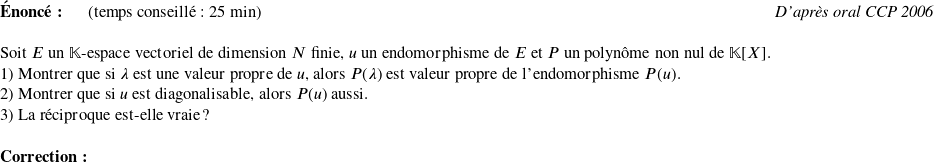   \textbf{Énoncé:}~~~~~~(temps conseillé : 25 min)\hfill\textit{D'après oral CCP 2006}\\  Soit $E$ un $\mathbb{K}$-espace vectoriel de dimension $N$ finie, $u$ un endomorphisme de $E$ et $P$ un polynôme non nul de $\mathbb{K}[X]$.  1) Montrer que si $\lambda$ est une valeur propre de $u$, alors $P(\lambda)$ est valeur propre de l'endomorphisme $P(u)$.  2) Montrer que si $u$ est diagonalisable, alors $P(u)$ aussi.  3) La réciproque est-elle vraie ?\\  \textbf{Correction:}\\  