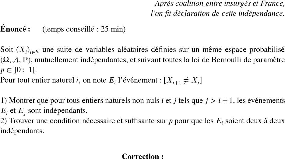   \LARGE  \begin{flushright} \textit{Après coalition entre insurgés et France,\\ l'on fit déclaration de cette indépendance.} \end{flushright}  \textbf{Énoncé:}~~~~~~(temps conseillé : 25 min)\hfill\textit{}\\  Soit $(X_i)_{i \in \mathbb{N}}$ une suite de variables aléatoires définies sur un même espace probabilisé $(\Omega, \mathcal{A}, \mathbb{P})$, mutuellement indépendantes, et suivant toutes la loi de Bernoulli de paramètre $p \in~]0~;~1[$.  Pour tout entier naturel $i$, on note $E_i$ l'événement : $[X_{i+1} \neq X_i]$\\  1) Montrer que pour tous entiers naturels non nuls $i$ et $j$ tels que $j > i+1$, les événements $E_i$ et $E_j$ sont indépendants.  2) Trouver une condition nécessaire et suffisante sur $p$ pour que les $E_i$ soient deux à deux indépendants.\\  \center{\textbf{Correction:}}  