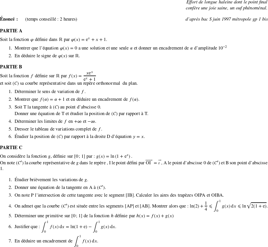   \begin{flushright} \textit{Effort de longue haleine dont le point final\\ confère une joie saine, un ouf phénoménal.\\} \end{flushright}  \textbf{Énoncé:}~~~~~~(temps conseillé : 2 heures)\hfill \textit{d'après bac S juin 1997 métropole gp 1 bis}\\  \textbf{PARTIE A}  \medskip  Soit la fonction $\varphi$ définie dans $\R$ par $\varphi(x) = \text{e}^x + x + 1.$  \begin{enumerate} \item Montrer que l'équation $\varphi(x) = 0$ a une solution et une seule $\alpha$ et donner un encadrement de $\alpha$ d'amplitude $10^{-2}$  \item En déduire le signe de $\varphi(x)$ sur $\R$. \end{enumerate} \medskip  \textbf{PARTIE B}  \medskip  Soit la fonction $f$ définie sur $\R$ par $f(x) = \dfrac{x\text{e}^x}{\text{e}^x + 1}$  et soit $(\mathcal{C})$ sa courbe représentative dans un repère orthonormal \Oij{} du plan.  \begin{enumerate} \item Déterminer le sens de variation de $f$. \item Montrer que $f(\alpha) = \alpha + 1$ et en déduire un encadrement de $f(\alpha)$. \item Soit T la tangente à $(\mathcal{C})$ au point d'abscisse $0$.  Donner une équation de T et étudier la position de $(\mathcal{C})$ par rapport à T. \item Déterminer les limites de $f$ en $+ \infty$ et $- \infty$. \item Dresser le tableau de variations complet de $f$. \item Étudier la position de $(\mathcal{C})$ par rapport à la droite D d'équation $y = x$. \end{enumerate}  \medskip  \textbf{PARTIE C}  \medskip  On considère la fonction $g$, définie sur [0~;~1] par : $g(x) = \ln \left(1 + \text{e}^x\right).$  On note $(\mathcal{C}')$ la courbe représentative de $g$ dans le repère \Oij, I le point défini par $\vect{\text{OI}} = \vect{\imath}$, A le point d'abscisse 0 de $(\mathcal{C}')$ et B son point d'abscisse 1.  \medskip  \begin{enumerate} \item Étudier brièvement les variations de $g$. \item Donner une équation de la tangente en A à $(\mathcal{C'})$. \item On note P l'intersection de cette tangente avec le segment [IB]. Calculer les aires des trapèzes OIPA et OIBA. \item On admet que la courbe $(\mathcal{C}')$ est située entre les segments [AP] et [AB]. Montrer alors que : $\ln(2) + \dfrac{1}{4} \leqslant \displaystyle\int_{0}^1 g(x)\:\text{d}x \leqslant \ln \sqrt{2(1 + \text{e})}.$  \item Déterminer une primitive sur [0~;~1] de la fonction $h$ définie par $h(x) = f(x) + g(x)$  \item Justifier que : $\displaystyle\int_{0}^1 f(x)\:\text{d}x = \ln (1 + \text{e}) - \displaystyle\int_{0}^1 g(x)\:\text{d}x.$  \item En déduire un encadrement de $\displaystyle\int_{0}^1 f(x)\:\text{d}x$. \end{enumerate}  