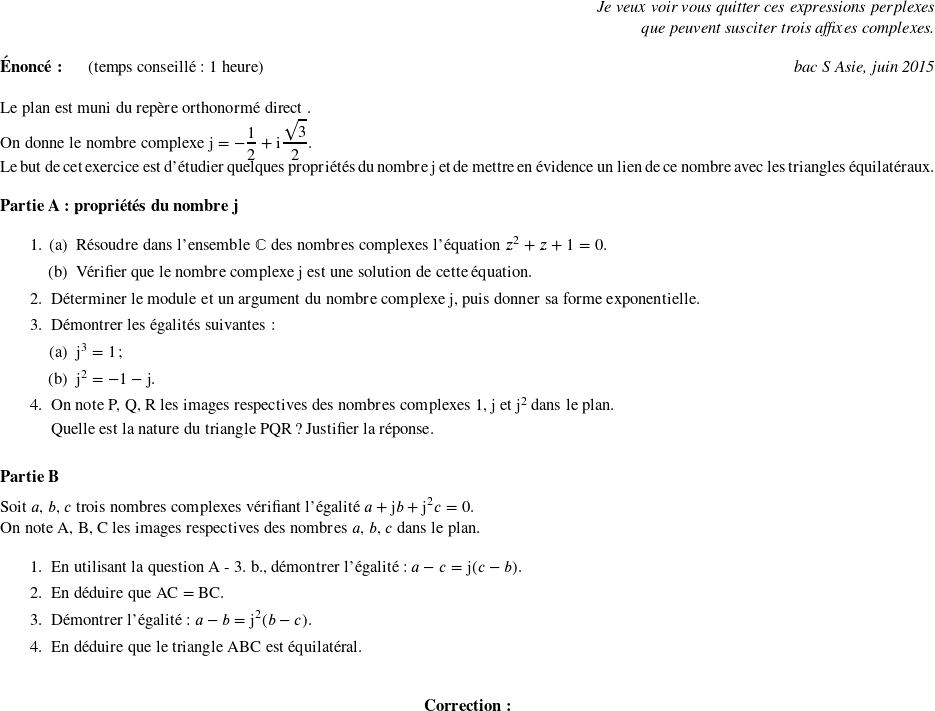   \begin{flushright} \textit{Je veux voir vous quitter ces expressions perplexes\\ que peuvent susciter trois affixes complexes.\\} \end{flushright}  \textbf{Énoncé:}~~~~~~(temps conseillé : 1 heure)\hfill \textit{bac S Asie, juin 2015}\\  Le plan est muni du repère orthonormé direct \Ouv.  On donne le nombre complexe $\text{j} = - \dfrac{1}{2} + \text{i}\dfrac{\sqrt{3}}{2}$.\index{complexes}  Le but de cet exercice est d'étudier quelques propriétés du nombre j et de mettre en évidence un lien de ce nombre avec les triangles équilatéraux.  \bigskip  \textbf{Partie A : propriétés du nombre j}  \medskip  \begin{enumerate} \item \begin{enumerate} \item Résoudre dans l'ensemble $\mathbb{C}$ des nombres complexes l'équation $z^2 + z + 1 = 0$.\index{complexes}  \item Vérifier que le nombre complexe j est une solution de cette équation. \end{enumerate} \item Déterminer le module et un argument du nombre complexe j, puis donner sa forme exponentielle. \item Démontrer les égalités suivantes: \begin{enumerate} \item j$^3 = 1$ ; \item j$^2 = - 1 - \text{j}$. \end{enumerate} \item On note P, Q, R les images respectives des nombres complexes 1,\:j et j$^2$ dans le plan.  Quelle est la nature du triangle PQR ? Justifier la réponse. \end{enumerate}  \bigskip  \textbf{Partie B}  \medskip  Soit $a$, $b$, $c$ trois nombres complexes vérifiant l'égalité $a+ \text{j}b + \text{j}^2 c = 0$.  On note A, B, C les images respectives des nombres $a$, $b$, $c$ dans le plan.  \medskip  \begin{enumerate} \item En utilisant la question A - 3. b., démontrer l'égalité : $ a - c = \text{j}(c - b)$. \item En déduire que AC = BC. \item Démontrer l'égalité : $a - b = \text{j}^2 (b - c)$. \item En déduire que le triangle ABC est équilatéral.\\ \end{enumerate}  \center{\textbf{Correction:}}\\  