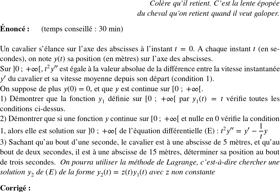   \LARGE  \begin{flushright} \textit{Colère qu'il retient. C'est la lente épopée\\ du cheval qu'on retient quand il veut galoper.} \end{flushright}  \textbf{Énoncé:}~~~~~~(temps conseillé : 30 min)\hfill\textit{}\\  Un cavalier s'élance sur l'axe des abscisses à l'instant $t = 0$. A chaque instant $t$ (en secondes), on note $y(t)$ sa position (en mètres) sur l'axe des abscisses.\\ Sur $]0~;~+\infty[$, $t^2y''$ est égale à la valeur absolue de la différence entre la vitesse instantanée $y'$ du cavalier et sa vitesse moyenne depuis son départ (condition 1).\\ On suppose de plus $y(0) = 0$, et que $y$ est continue sur $[0~;~+\infty[$.  1) Démontrer que la fonction $y_1$ définie sur $[0~;~+\infty[$ par $y_1(t) = t$ vérifie toutes les conditions ci-dessus.  2) Démontrer que si une fonction $y$ continue sur $[0~;~+\infty[$ et nulle en $0$ vérifie la condition 1, alors elle est solution sur $]0~;~+\infty[$ de l'équation différentielle (E) : $t^2y'' = y' - \dfrac{1}{t}y$  3) Sachant qu'au bout d'une seconde, le cavalier est à une abscisse de 5 mètres, et qu'au bout de deux secondes, il est à une abscisse de 15 mètres, déterminer sa position au bout de trois secondes.~~\textit{On pourra utiliser la méthode de Lagrange, c'est-à-dire chercher une solution $y_2$ de $(E)$ de la forme $y_2(t) = z(t)y_1(t)$ avec $z$ non constante}\\  \textbf{Corrig\'e:}\\ 