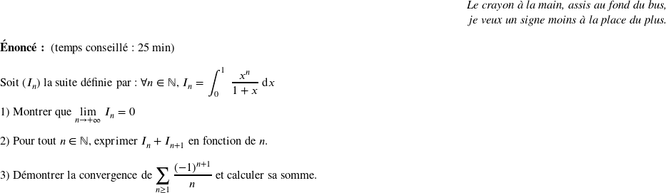   \begin{flushright} \textit{Le crayon à la main, assis au fond du bus,\\ je veux un signe moins à la place du plus.} \end{flushright}  \textbf{Énoncé:}~~(temps conseillé : 25 min)\hfill\textit{}\\  Soit $(I_n)$ la suite définie par : $\forall n \in \mathbb{N}$,~$I_n = \displaystyle\int_{0}^1~\dfrac{x^n}{1+x}~\text{d}x$\\  1) Montrer que $\underset{n\rightarrow +\infty}{\lim}~I_n = 0$\\  2) Pour tout $n \in \mathbb{N}$,~exprimer $I_n + I_{n+1}$ en fonction de $n$.\\  3) Démontrer la convergence de $\displaystyle\sum_{n \geq 1} \dfrac{(-1)^{n+1}}{n}$ et calculer sa somme.\\  