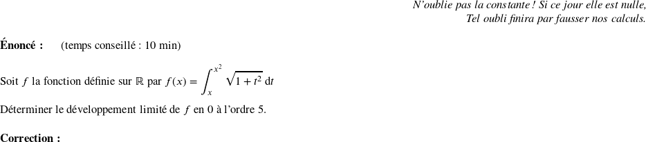   \begin{flushright} \textit{N'oublie pas la constante ! Si ce jour elle est nulle,\\ Tel oubli finira par fausser nos calculs.} \end{flushright}  \textbf{Énoncé:}~~~~~~(temps conseillé : 10 min)\\  Soit $f$ la fonction définie sur $\mathbb{R}$ par $f(x) = \displaystyle\int_x^{x^2}\sqrt{1+t^2}\:\text{d}t$\\  Déterminer le développement limité de $f$ en $0$ à l'ordre $5$.\\  \textbf{Correction:}\\  