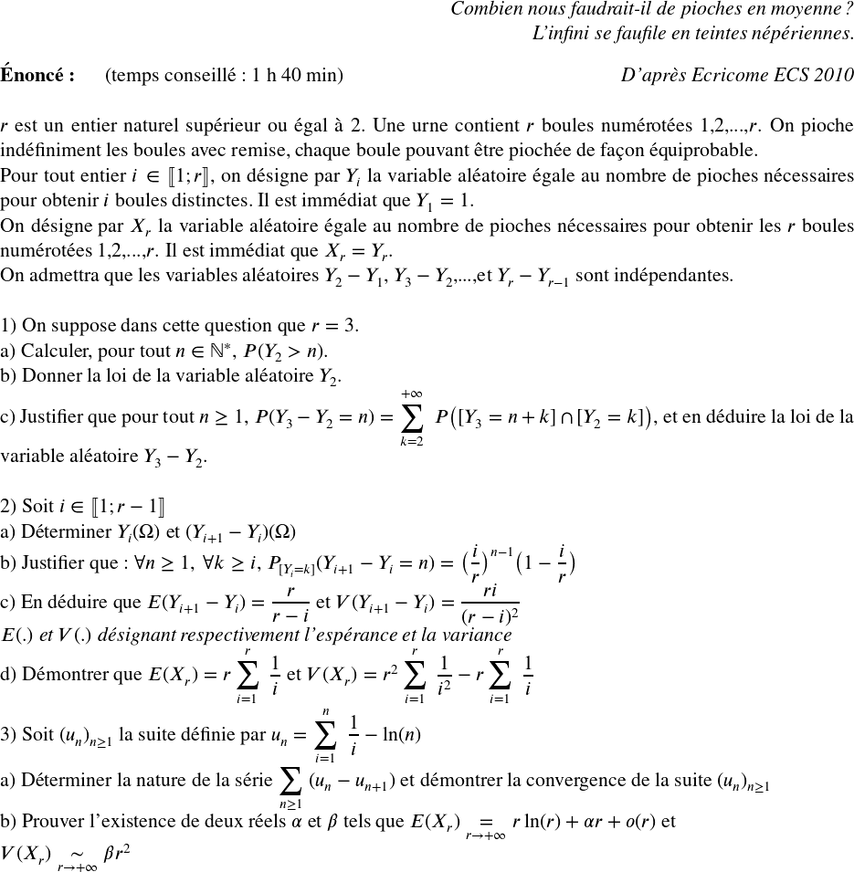   \Large  \begin{flushright} \textit{Combien nous faudrait-il de pioches en moyenne ?\\ L'infini se faufile en teintes népériennes.} \end{flushright}  \textbf{Énoncé:}~~~~~~(temps conseillé : 1 h 40 min)\hfill\textit{D'après Ecricome ECS 2010}\\  $r$ est un entier naturel supérieur ou égal à $2$. Une urne contient $r$ boules numérotées $1$,$2$,...,$r$. On pioche indéfiniment les boules avec remise, chaque boule pouvant être piochée de façon équiprobable.  Pour tout entier $i \in \llbracket 1; r\rrbracket$, on désigne par $Y_i$ la variable aléatoire égale au nombre de pioches nécessaires pour obtenir $i$ boules distinctes. Il est immédiat que $Y_1 = 1$.\\ On désigne par $X_r$ la variable aléatoire égale au nombre de pioches nécessaires pour obtenir les $r$ boules numérotées $1$,$2$,...,$r$. Il est immédiat que $X_r = Y_r$.\\ On admettra que les variables aléatoires $Y_2 - Y_1$, $Y_3 - Y_2$,...,et $Y_r - Y_ {r-1}$ sont indépendantes.\\  1) On suppose dans cette question que $r=3$.\\ a) Calculer, pour tout $n \in \mathbb{N}^*$,~$P(Y_2 > n)$.\\ b) Donner la loi de la variable aléatoire $Y_2$.\\ c) Justifier que pour tout $n \geq 1$,~$P(Y_3 - Y_2 = n) = \displaystyle\sum_{k=2}^{+\infty}~P\big([Y_3 = n+k]\cap[Y_2 = k]\big)$, et en déduire la loi de la variable aléatoire $Y_3 - Y_2$.\\  2) Soit $i \in \llbracket 1; r-1\rrbracket$\\ a) Déterminer $Y_i(\Omega)$ et $(Y_{i+1} - Y_i)(\Omega)$\\ b) Justifier que : $\forall n \geq 1,~\forall k \geq i$,~$P_{[Y_i=k]}(Y_{i+1}-Y_i = n) = \big(\dfrac{i}{r}\big)^{n-1}\big(1-\dfrac{i}{r}\big)$\\ c) En déduire que $E(Y_{i+1} - Y_i) = \dfrac{r}{r-i}$ et $V(Y_{i+1} - Y_i) = \dfrac{ri}{(r-i)^2}$\\ \textit{$E(.)$ et $V(.)$ désignant respectivement l'espérance et la variance}\\ d) Démontrer que $E(X_r) = r\displaystyle\sum_{i=1}^{r}~\dfrac{1}{i}$ et $V(X_r) = r^2\displaystyle\sum_{i=1}^{r}~\dfrac{1}{i^2} - r\displaystyle\sum_{i=1}^{r}~\dfrac{1}{i}$\\  3) Soit $(u_n)_{n \geq 1}$ la suite définie par $u_n = \displaystyle\sum_{i=1}^n~\dfrac{1}{i} - \ln(n)$\\ a) Déterminer la nature de la série $\displaystyle\sum_{n \geq 1}~(u_n - u_{n+1})$ et démontrer la convergence de la suite $(u_n)_{n \geq 1}$\\ b) Prouver l'existence de deux réels $\alpha$ et $\beta$ tels que $E(X_r) \underset{r \rightarrow +\infty}{=} r\ln(r) + \alpha r + o(r)$ et\\ $V(X_r) \underset{r \rightarrow +\infty}{\sim} \beta r^2$  