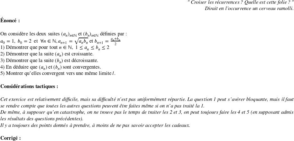   \begin{flushright} \textit{" Croiser les récurrences ? Quelle est cette folie ? " \\ Dirait en l'occurrence un cerveau ramolli.} \end{flushright}  \textbf{\'Enonc\'e:}\\  On consid\`ere les deux suites $(a_n)_{n \in \mathbb{N}}$ et $(b_n)_{n \in \mathbb{N}}$ d\'efinies par:  $a_0=1,~b_0=2~~\text{et}~~\forall n \in \mathbb{N}, a_{n+1}=\sqrt{a_n b_n}~\text{et}~b_{n+1}=\frac{a_n+b_n}{2}$  1) D\'emontrer que pour tout $n \in \mathbb{N},~ 1\leq a_n \leq b_n \leq 2$  2) D\'emontrer que la suite $(a_n)$ est croissante.  3) D\'emontrer que la suite $(b_n)$ est d\'ecroissante.  4) En d\'eduire que $(a_n)$ et $(b_n)$ sont convergentes.  5) Montrer qu'elles convergent vers une m\^eme limite $l$.\\  \textbf{Consid\'erations tactiques:}\\  \textit{Cet exercice est relativement difficile, mais sa difficult\'e n'est pas uniform\'ement r\'epartie. La question 1 peut s'av\'erer bloquante, mais il faut se rendre compte que toutes les autres questions peuvent \^etre faites m\^eme si on n'a pas trait\'e la 1.}\\ \textit{De m\^eme, \`a supposer qu'en catastrophe, on ne trouve pas le temps de traiter les 2 et 3, on peut toujours faire les 4 et 5 (en supposant admis les r\'esultats des questions pr\'ec\'edentes).}\\ \textit{Il y a toujours des points donn\'es \`a prendre, \`a moins de ne pas savoir accepter les cadeaux.}\\  \textbf{Corrig\'e:}\\ 