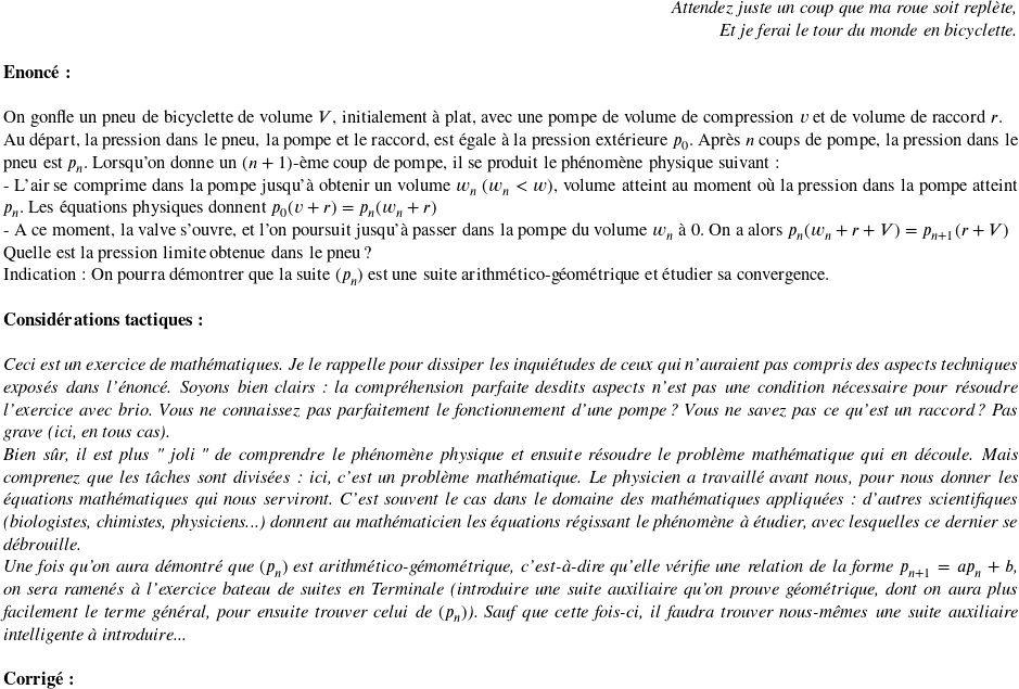   \begin{flushright} \textit{Attendez juste un coup que ma roue soit replète,\\ Et je ferai le tour du monde en bicyclette.} \end{flushright}  \textbf{Enoncé:}\\  On gonfle un pneu de bicyclette de volume $V$, initialement à plat, avec une pompe de volume de compression $v$ et de volume de raccord $r$.  Au départ, la pression dans le pneu, la pompe et le raccord, est égale à la pression extérieure $p_0$. Après $n$ coups de pompe, la pression dans le pneu est $p_n$. Lorsqu'on donne un $(n+1)$-ème coup de pompe, il se produit le phénomène physique suivant :\\ - L'air se comprime dans la pompe jusqu'à obtenir un volume $w_n$ ($w_n < w$), volume atteint au moment où la pression dans la pompe atteint $p_n$. Les équations physiques donnent $p_0(v+r) =p_n(w_n+r)$\\ - A ce moment, la valve s'ouvre, et l'on poursuit jusqu'à passer dans la pompe du volume $w_n$ à $0$. On a alors $p_n(w_n + r + V) = p_{n+1}(r+V)$  Quelle est la pression limite obtenue dans le pneu ?  Indication : On pourra démontrer que la suite $(p_n)$ est une suite arithmético-géométrique et étudier sa convergence.\\  \textbf{Considérations tactiques:}\\  \textit{Ceci est un exercice de mathématiques. Je le rappelle pour dissiper les inquiétudes de ceux qui n'auraient pas compris des aspects techniques exposés dans l'énoncé. Soyons bien clairs : la compréhension parfaite desdits aspects n'est pas une condition nécessaire pour résoudre l'exercice avec brio. Vous ne connaissez pas parfaitement le fonctionnement d'une pompe ? Vous ne savez pas ce qu'est un raccord ? Pas grave (ici, en tous cas).}  \textit{Bien sûr, il est plus " joli " de comprendre le phénomène physique et ensuite résoudre le problème mathématique qui en découle. Mais comprenez que les tâches sont divisées : ici, c'est un problème mathématique. Le physicien a travaillé avant nous, pour nous donner les équations mathématiques qui nous serviront. C'est souvent le cas dans le domaine des mathématiques appliquées : d'autres scientifiques (biologistes, chimistes, physiciens...) donnent au mathématicien les équations régissant le phénomène à étudier, avec lesquelles ce dernier se débrouille.}  \textit{Une fois qu'on aura démontré que $(p_n)$ est arithmético-gémométrique, c'est-à-dire qu'elle vérifie une relation de la forme $p_{n+1} = ap_n + b$, on sera ramenés à l'exercice bateau de suites en Terminale (introduire une suite auxiliaire qu'on prouve géométrique, dont on aura plus facilement le terme général, pour ensuite trouver celui de $(p_n)$). Sauf que cette fois-ci, il faudra trouver nous-mêmes une suite auxiliaire intelligente à introduire...}\\  \textbf{Corrigé:}\ 