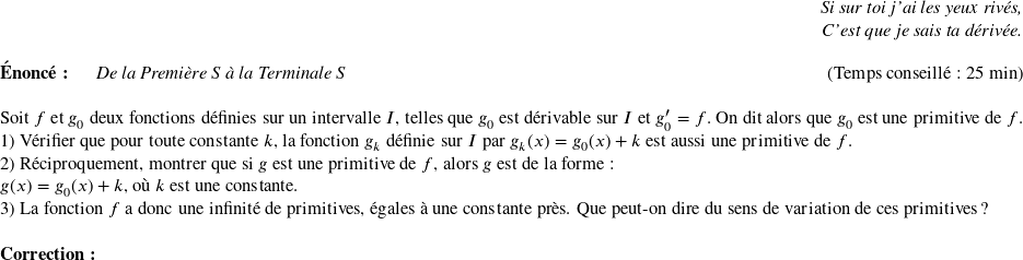   \begin{flushright} \textit{Si sur toi j'ai les yeux rivés,\\ C'est que je sais ta dérivée.} \end{flushright}  \textbf{Énoncé:}~~~~~~\textit{De la Première S à la Terminale S}\hfill(Temps conseillé : 25 min)\\  Soit $f$ et $g_0$ deux fonctions définies sur un intervalle $I$, telles que $g_0$ est dérivable sur $I$ et $g_0' = f$. On dit alors que $g_0$ est une primitive de $f$.  1) Vérifier que pour toute constante $k$, la fonction $g_k$ définie sur $I$ par $g_k(x) = g_0(x) + k$ est aussi une primitive de $f$.  2) Réciproquement, montrer que si $g$ est une primitive de $f$, alors $g$ est de la forme :\\ $g(x) = g_0(x) + k$,~où $k$ est une constante.  3) La fonction $f$ a donc une infinité de primitives, égales à une constante près. Que peut-on dire du sens de variation de ces primitives ?\\  \textbf{Correction:}\\  