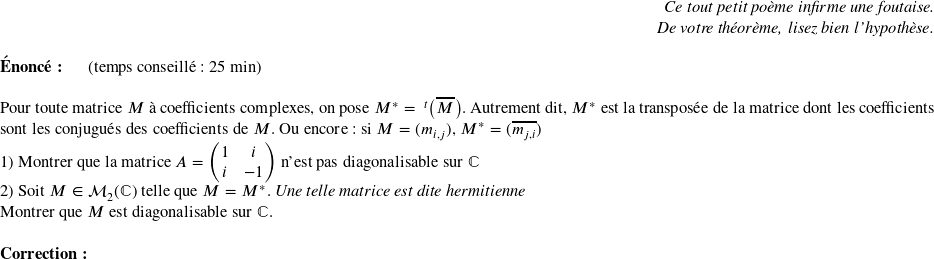   \begin{flushright} \textit{Ce tout petit poème infirme une foutaise.\\ De votre théorème, lisez bien l'hypothèse.} \end{flushright}  \textbf{Énoncé:}~~~~~~(temps conseillé : 25 min)\\  Pour toute matrice $M$ à coefficients complexes, on pose $M^* = ~^t\big(\overline{M}\big)$. Autrement dit, $M^*$ est la transposée de la matrice dont les coefficients sont les conjugués des coefficients de $M$. Ou encore : si $M = (m_{i,j})$, $M^* = (\overline{m_{j,i}})$  1) Montrer que la matrice $A = \begin{pmatrix} 1 & i \\ i & -1 \end{pmatrix}$ n'est pas diagonalisable sur $\mathbb{C}$  2) Soit $M \in \mathcal{M}_2(\mathbb{C})$ telle que $M = M^*$. \textit{Une telle matrice est dite hermitienne}  Montrer que $M$ est diagonalisable sur $\mathbb{C}$.\\  \textbf{Correction:}\\  