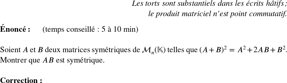   \LARGE  \begin{flushright} \textit{Les torts sont substantiels dans les écrits hâtifs ;\\ le produit matriciel n'est point commutatif.} \end{flushright}  \textbf{Énoncé:}~~~~~~(temps conseillé : 5 à 10 min)\\  Soient $A$ et $B$ deux matrices symétriques de $\mathcal{M}_n(\mathbb{K})$ telles que $(A+B)^2 = A^2 + 2AB + B^2$.  Montrer que $AB$ est symétrique.\\  \textbf{Correction:}\\  