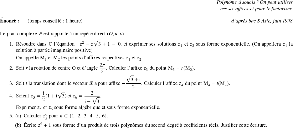   \begin{flushright} \textit{Polynôme à soucis ? On peut utiliser\\ ces six affixes-ci pour le factoriser.} \end{flushright}  \textbf{Énoncé:}~~~~~~(temps conseillé : 1 heure)\hfill\textit{d'après bac S Asie, juin 1998}\\%(temps conseillé : 45 min)  Le plan complexe $P$ est rapporté à un repère direct $(O,\vec{u},\vec{v})$.  \begin{enumerate} \item Résoudre dans $\mathbb{C}$ l'équation : $z^2- z\sqrt{3} + 1 = 0.$ et exprimer ses solutions $z_1$ et $z_2$ sous forme exponentielle. (On appellera $z_1$ la solution à partie imaginaire positive)  On appelle M$_{1}$ et M$_{2}$ les points d'affixes respectives $z_1$ et $z_2$.  \item Soit $r$ la rotation de centre O et d'angle $\dfrac{2\pi}{3}$. Calculer l'affixe $z_{3}$ du point M$_{3} = r$(M$_{2}$). \item Soit $t$ la translation dont le vecteur $\vec{w}$ a pour affixe $- \dfrac{\sqrt{3} + \text{i}}{2}$. Calculer l'affixe $z_{4}$ du point M$_{4} = t$(M$_{2})$.  \item Soient $z_{5} = \dfrac{\text{i}}{2}(1 + \text{i}\sqrt{3})$ et $z_{6} = \dfrac{2}{\text{i} - \sqrt{3}}$.  Exprimer $z_{5}$ et $z_{6}$ sous forme algébrique et sous forme exponentielle. \item \begin{enumerate} \item Calculer $z_{k}^6$ pour $k \in \{1,~2,~3,~4,~5,~6\}$. \item Écrire $z^{6} + 1$ sous forme d'un produit de trois polynômes du second degré à coefficients réels. Justifier cette écriture.\\ \end{enumerate} \end{enumerate}  