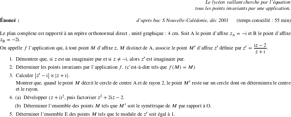   \begin{flushright} \textit{Le lycéen vaillant cherche par l'équation\\ tous les points invariants par une application.} \end{flushright}  \textbf{Énoncé:}\hfill \textit{d'après bac S Nouvelle-Calédonie, déc 2001}~~~~~~(temps conseillé : 55 min)\\  Le plan complexe est rapporté à un repère orthonormal direct \Ouv, unité graphique : 4~cm. Soit A le point d'affixe $z_{\text{A}} = - $i et B le point d'affixe $z_{\text{B}} = - 2$i.  On appelle $f$ l'application qui, à tout point $M$ d'affixe $z$, $M$ distinct de A, associe le point $M'$ d'affixe $z'$ définie par $z' = \dfrac{\text{i}z - 2}{z + \text{i}}$.  \begin{enumerate} \item Démontrer que, si $z$ est un imaginaire pur et si $z \neq - \text{i}$, alors $z'$ est imaginaire pur. \item Déterminer les points invariants par l'application $f$. (c'est-à-dire tels que $f(M) = M$)  \item Calculer $\left|z' - \text{i}\right| \times |z + \text{i}|$.  Montrer que, quand le point $M$ décrit le cercle de centre A et de rayon 2, le point $M'$ reste sur un cercle dont on déterminera le centre et le rayon. \item \begin{enumerate} \item Développer $(z + \text{i})^2$, puis factoriser $z^2 + 2\text{i}z - 2$. \item Déterminer l'ensemble des points $M$ tels que $M'$ soit le symétrique de $M$ par rapport à O. \end{enumerate} \item Déterminer l'ensemble E des points $M$ tels que le module de $z'$ soit égal à 1.\\ \end{enumerate} 