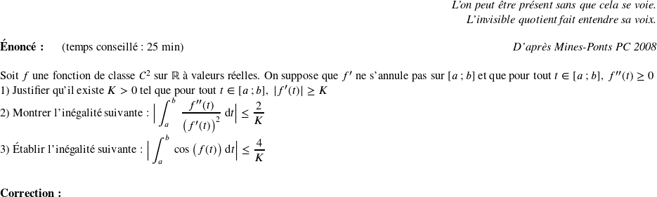   \begin{flushright} \textit{L'on peut être présent sans que cela se voie.\\ L'invisible quotient fait entendre sa voix.} \end{flushright}  \textbf{Énoncé:}~~~~~~(temps conseillé : 25 min)\hfill\textit{D'après Mines-Ponts PC 2008}\\  Soit $f$ une fonction de classe $\mathcal{C}^2$ sur $\mathbb{R}$ à valeurs réelles. On suppose que $f'$ ne s'annule pas sur $[a~;b]$ et que pour tout $ t \in [a~;b],~f''(t) \geq 0$  1) Justifier qu'il existe $K > 0$ tel que pour tout $t \in [a~;b],~|f'(t)| \geq K$  2) Montrer l'inégalité suivante : $\big|\displaystyle\int_a^b~\dfrac{f''(t)}{\big(f'(t)\big)^2}~\text{d}t\big| \leq \dfrac{2}{K}$  3) Établir l'inégalité suivante : $\big|\displaystyle\int_a^b~\cos\big(f(t)\big)~\text{d}t\big| \leq \dfrac{4}{K}$\\ ~~\\  \textbf{Correction:}\\  