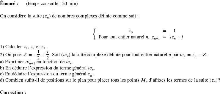   \textbf{Énoncé:}~~~~~~(temps conseillé : 20 min)\\  On considère la suite $(z_n)$ de nombres complexes définie comme suit :\\ \begin{center} $\left \{ \begin{array}{c @{=} c} z_0 & 1 \\ \text{Pour tout entier naturel}~n,~z_{n+1}~~~&~~~iz_n + i \\ \end{array} \right.$ \end{center}  1) Calculer $z_1$, $z_2$ et $z_3$.  2) On pose $Z = -\dfrac{1}{2}+\dfrac{i}{2}$. Soit $(w_n)$ la suite complexe définie pour tout entier naturel $n$ par $w_n = z_n - Z$.\\ a) Exprimer $w_{n+1}$ en fonction de $w_n$.\\ b) En déduire l'expression du terme général $w_n$.\\ c) En déduire l'expression du terme général $z_n$.\\ d) Combien suffit-il de positions sur le plan pour placer tous les points $M_n$ d'affixes les termes de la suite $(z_n)$ ?\\  \textbf{Correction:}\\  