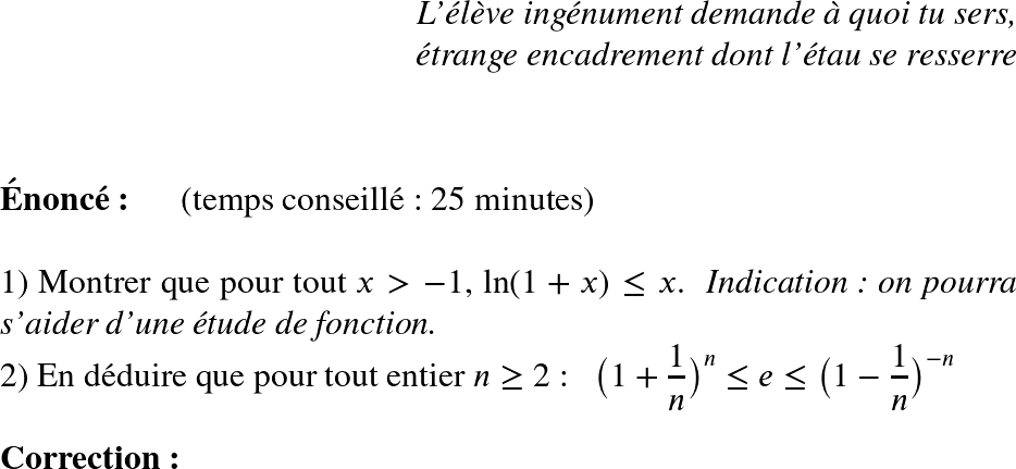   \huge  \begin{flushright} \textit{L'élève ingénument demande à quoi tu sers,\\ étrange encadrement dont l'étau se resserre\\} \end{flushright}~~\\  \textbf{Énoncé:}~~~~~~(temps conseillé : 25 minutes)\hfill \textit{}\\  1) Montrer que pour tout $x > - 1$, $\text{ln}(1+x) \leq x$.~~\textit{Indication : on pourra s'aider d'une étude de fonction.}  2) En déduire que pour tout entier $n \geq 2$ :~~ $\big(1+\dfrac{1}{n}\big)^n \leq e \leq \big(1-\dfrac{1}{n}\big)^{-n}$\\  \textbf{Correction:}  