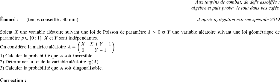   \begin{flushright} \textit{Aux taupins de combat, de défis assoiffés :\\ algèbre et puis proba, le tout dans vos cafés.} \end{flushright}  \textbf{Énoncé:}~~~~~~(temps conseillé : 30 min)\hfill\textit{d'après agrégation externe spéciale 2019}\\  Soient $X$ une variable aléatoire suivant une loi de Poisson de paramètre $\lambda > 0$ et $Y$ une variable aléatoire suivant une loi géométrique de paramètre $p \in~]0~;1[$. $ X$ et $Y$ sont indépendantes.  On considère la matrice aléatoire $A = \begin{pmatrix} X & X+Y-1\\ 0 & Y-1 \end{pmatrix}$  1) Calculer la probabilité que $A$ soit inversible.  2) Déterminer la loi de la variable aléatoire $\text{rg}(A)$.  3) Calculer la probabilité que $A$ soit diagonalisable.\\  \textbf{Correction:}\\  