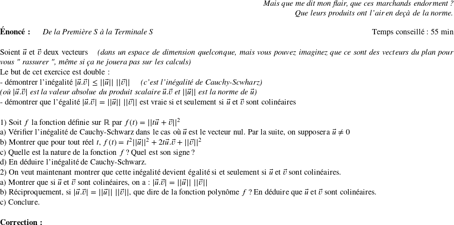   \begin{flushright} \textit{Mais que me dit mon flair, que ces marchands endorment ?\\ Que leurs produits ont l'air en deçà de la norme.} \end{flushright}  \textbf{Énoncé:}~~~~~~\textit{De la Première S à la Terminale S}\hfill Temps conseillé : 55 min\\  Soient $\vec{u}$ et $\vec{v}$ deux vecteurs~~~~\textit{(dans un espace de dimension quelconque, mais vous pouvez imaginez que ce sont des vecteurs du plan pour vous " rassurer ", même si ça ne jouera pas sur les calculs)}  Le but de cet exercice est double :  - démontrer l'inégalité $|\vec{u}.\vec{v}| \leq ||\vec{u}||~||\vec{v}||$~~~~~\textit{(c'est l'inégalité de Cauchy-Scwharz)}  \textit{(où $|\vec{u}.\vec{v}|$ est la valeur absolue du produit scalaire $\vec{u}.\vec{v}$ et $||\vec{u}||$ est la norme de $\vec{u}$)}  - démontrer que l'égalité $|\vec{u}.\vec{v}| = ||\vec{u}||~||\vec{v}||$ est vraie si et seulement si $\vec{u}$ et $\vec{v}$ sont colinéaires\\  1) Soit $f$ la fonction définie sur $\mathbb{R}$ par $f(t) = ||t\vec{u} + \vec{v}||^2$\\ a) Vérifier l'inégalité de Cauchy-Schwarz dans le cas où $\vec{u}$ est le vecteur nul. Par la suite, on supposera $\vec{u} \neq 0$\\ b) Montrer que pour tout réel $t$, $f(t) = t^2||\vec{u}||^2 + 2 t\vec{u}.\vec{v} + ||\vec{v}||^2$\\ c) Quelle est la nature de la fonction $f$ ? Quel est son signe ?\\ d) En déduire l'inégalité de Cauchy-Schwarz.  2) On veut maintenant montrer que cette inégalité devient égalité si et seulement si $\vec{u}$ et $\vec{v}$ sont colinéaires.\\ a) Montrer que si $\vec{u}$ et $\vec{v}$ sont colinéaires, on a : $|\vec{u}.\vec{v}| = ||\vec{u}||~||\vec{v}||$\\ b) Réciproquement, si $|\vec{u}.\vec{v}| = ||\vec{u}||~||\vec{v}||$, que dire de la fonction polynôme $f$ ? En déduire que $\vec{u}$ et $\vec{v}$ sont colinéaires.\\ c) Conclure.\\  \textbf{Correction :}\\  