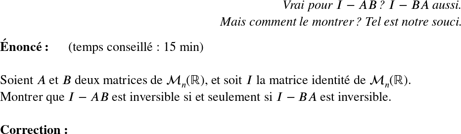   \LARGE  \begin{flushright} \textit{Vrai pour $I-AB$ ? $I-BA$ aussi.\\ Mais comment le montrer ? Tel est notre souci.} \end{flushright}  \textbf{Énoncé:}~~~~~~(temps conseillé : 15 min)\\  Soient $A$ et $B$ deux matrices de $\mathcal{M}_n(\mathbb{R})$, et soit $I$ la matrice identité de $\mathcal{M}_n(\mathbb{R})$.  Montrer que $I - AB$ est inversible si et seulement si $I - BA$ est inversible.\\  \textbf{Correction:}\\  