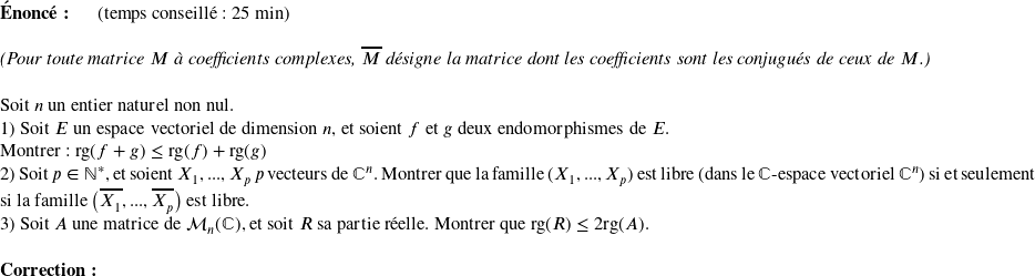   \textbf{Énoncé:}~~~~~~(temps conseillé : 25 min)\\  \textit{(Pour toute matrice $M$ à coefficients complexes, $\overline{M}$ désigne la matrice dont les coefficients sont les conjugués de ceux de $M$.)}\\  Soit $n$ un entier naturel non nul.  1) Soit $E$ un espace vectoriel de dimension $n$, et soient $f$ et $g$ deux endomorphismes de $E$.\\ Montrer : $\text{rg}(f+g) \leq \text{rg}(f) + \text{rg}(g)$  2) Soit $p \in \mathbb{N}^*$, et soient $X_1,...,X_p$ $p$ vecteurs de $\mathbb{C}^n$. Montrer que la famille $(X_1,...,X_p)$ est libre (dans le $\mathbb{C}$-espace vectoriel $\mathbb{C}^n$) si et seulement si la famille $\big(\overline{X_1},...,\overline{X_p}\big)$ est libre.  3) Soit $A$ une matrice de $\mathcal{M}_n(\mathbb{C})$, et soit $R$ sa partie réelle. Montrer que $\text{rg}(R) \leq 2\text{rg}(A)$.\\  \textbf{Correction:}\\  