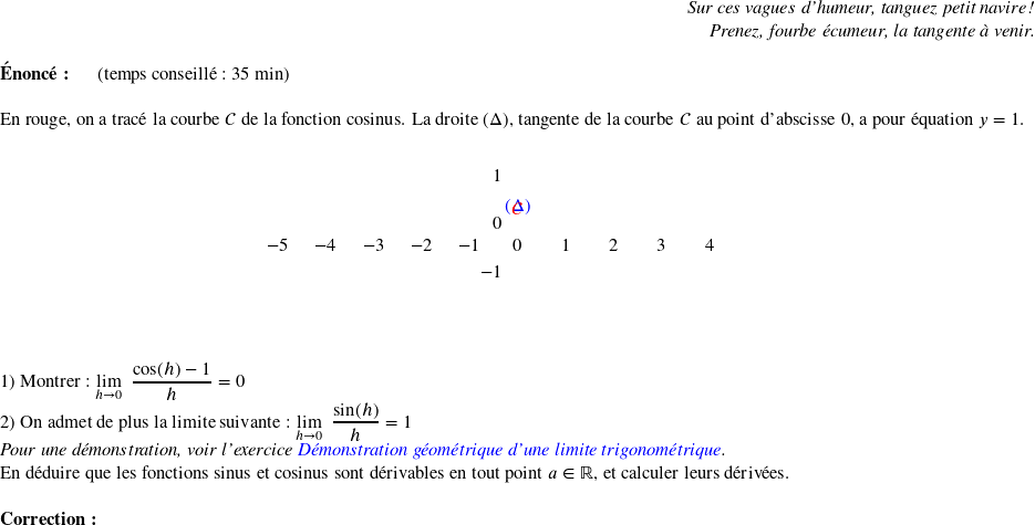   \begin{flushright} \textit{Sur ces vagues d'humeur, tanguez petit navire !\\ Prenez, fourbe écumeur, la tangente à venir.} \end{flushright}  \textbf{Énoncé:}~~~~~~(temps conseillé : 35 min)\\  En rouge, on a tracé la courbe $\mathcal{C}$ de la fonction cosinus. La droite $(\Delta)$, tangente de la courbe $\mathcal{C}$ au point d'abscisse $0$, a pour équation $y = 1$.  \begin{center} \begin{pspicture}(-5,-1.5)(5,1.5) \psset{xunit=1 cm, algebraic=true} \psaxes{->}(0,0)(-5,-1.5)(5,1.5) \psplot[linecolor=red,linewidth=1.5pt]{-5}{5}{cos(x)} \psline[linecolor=blue](-5,1)(5,1) \uput[u](4,1.1){\color{blue}$(\Delta)$} \uput[u](3,-1.7){\color{red}$\mathcal{C}$} \end{pspicture} \end{center}~~\\  1) Montrer : $\underset{h \rightarrow 0}{\lim}~~\dfrac{\cos(h) - 1}{h} = 0$  2) On admet de plus la limite suivante : $\underset{h \rightarrow 0}{\lim}~~\dfrac{\sin(h)}{h} = 1$\\ \textit{Pour une démonstration, voir l'exercice \href{https://www.ayoub-et-les-maths.com/entrainement-vacances-dete/de-la-premiere-s-a-la-terminale-s/demonstration-geometrique-dune-limite-trigonometrique/}{\color{blue} Démonstration géométrique d'une limite trigonométrique}.}\\ En déduire que les fonctions sinus et cosinus sont dérivables en tout point $a \in \mathbb{R}$, et calculer leurs dérivées.\\  \textbf{Correction :}\\  
