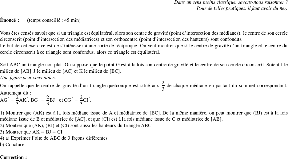   \begin{flushright} \textit{Dans un sens moins classique, savons-nous raisonner ?\\ Pour de telles pratiques, il faut avoir du nez.} \end{flushright}  \textbf{Énoncé:}~~~~~~(temps conseillé : 45 min)\\  Vous êtes censés savoir que si un triangle est équilatéral, alors son centre de gravité (point d'intersection des médianes), le centre de son cercle circonscrit (point d'intersection des médiatrices) et son orthocentre (point d'intersection des hauteurs) sont confondus.  Le but de cet exercice est de s'intéresser à une sorte de réciproque. On veut montrer que si le centre de gravité d'un triangle et le centre du cercle circonscrit à ce triangle sont confondus, alors ce triangle est équilatéral.\\  Soit ABC un triangle non plat. On suppose que le point G est à la fois son centre de gravité et le centre de son cercle circonscrit. Soient I le milieu de [AB], J le milieu de [AC] et K le milieu de [BC].  \textit{Une figure peut vous aider...}  On rappelle que le centre de gravité d'un triangle quelconque est situé aux $\dfrac{2}{3}$ de chaque médiane en partant du sommet correspondant. Autrement dit :  $\vect{\text{AG}} = \dfrac{2}{3}\vect{\text{AK}}$,~$\vect{\text{BG}} = \dfrac{2}{3}\vect{\text{BJ}}$~~et $\vect{\text{CG}} = \dfrac{2}{3}\vect{\text{CI}}$.\\  1) Montrer que $(\text{AK})$ est à la fois médiane issue de A et médiatrice de [BC]. De la même manière, on peut montrer que $(\text{BJ})$ est à la fois médiane issue de B et médiatrice de [AC], et que $(\text{CI})$ est à la fois médiane issue de C et médiatrice de [AB].  2) Montrer que $(\text{AK})$,~$(\text{BJ})$~et $(\text{CI})$ sont aussi les hauteurs du triangle ABC.  3) Montrer que AK = BJ = CI  4) a) Exprimer l'aire de ABC de 3 façons différentes.  b) Conclure.\\  \textbf{Correction:}\\  