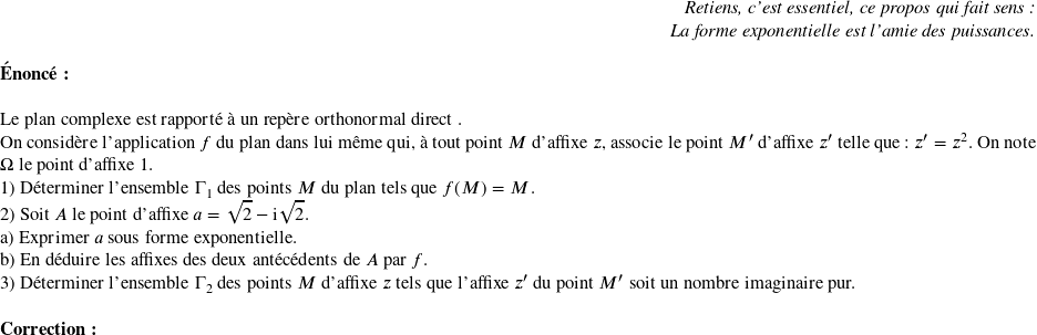   \begin{flushright} \textit{Retiens, c'est essentiel, ce propos qui fait sens :\\ La forme exponentielle est l'amie des puissances.} \end{flushright}  \textbf{Énoncé:}\\  Le plan complexe est rapporté à un repère orthonormal direct \Ouv.  On considère l'application $f$ du plan dans lui même qui, à tout point $M$ d'affixe $z$, associe le point $M'$ d'affixe $z'$ telle que : $z' = z^2$. On note $\Omega$ le point d'affixe $1$.  1) Déterminer l'ensemble $\Gamma_1$ des points $M$ du plan tels que $f(M) = M$.  2) Soit $A$ le point d'affixe $a = \sqrt{2}- \text{i}\sqrt{2}$.\\ a) Exprimer $a$ sous forme exponentielle.\\ b) En déduire les affixes des deux antécédents de $A$ par $f$.  3) Déterminer l'ensemble $\Gamma_2$ des points $M$ d'affixe $z$ tels que l'affixe $z'$ du point $M'$ soit un nombre imaginaire pur.\\  \textbf{Correction:}\\  